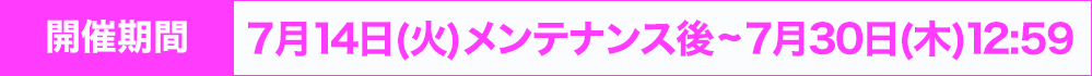 開催期間：7月14日(火) メンテナンス後~7月30日(木) 12:59