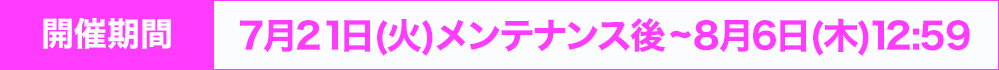 開催期間：7月21日(火)メンテナンス後~8月6日(木) 12:59