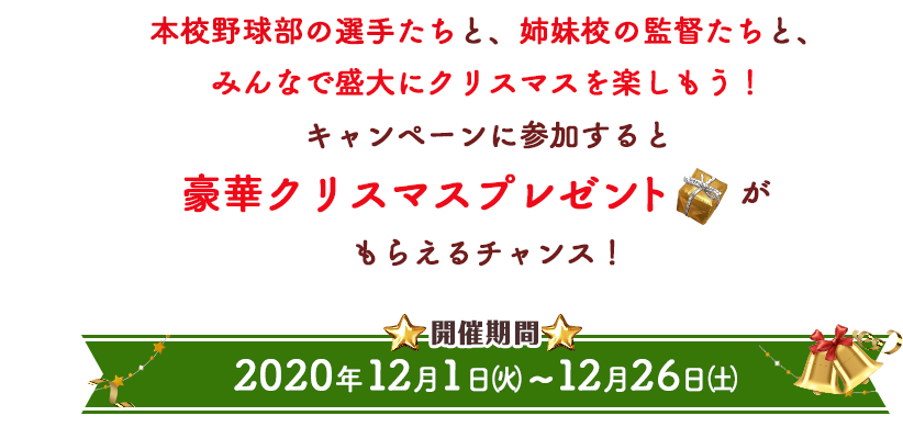 本校野球部の選手たちと、姉妹校の監督たちと、みんなで盛大にクリスマスを楽しもう！キャンペーンに参加すると豪華クリスマスプレゼントがもらえるチャンス！