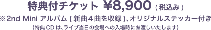 特典付チケット ¥8,900 (税込み)※2nd Mini アルバム(新曲4曲入り)、オリジナルステッカー付き通常チケット ¥6,800 (税込み)※オリジナルステッカー付き