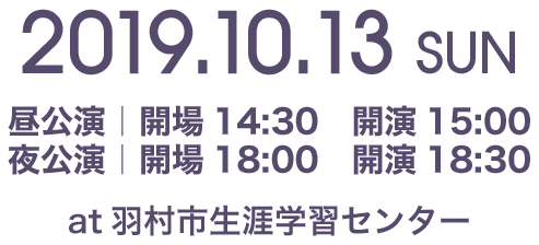 2019.10.13 SUN 昼公演｜開場14:30　開演15:00 夜公演｜開場18:00　開演18:30 at羽村市生涯学習センター 