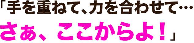 「手を重ねて、力を合わせて…さぁ、 ここからよ！」