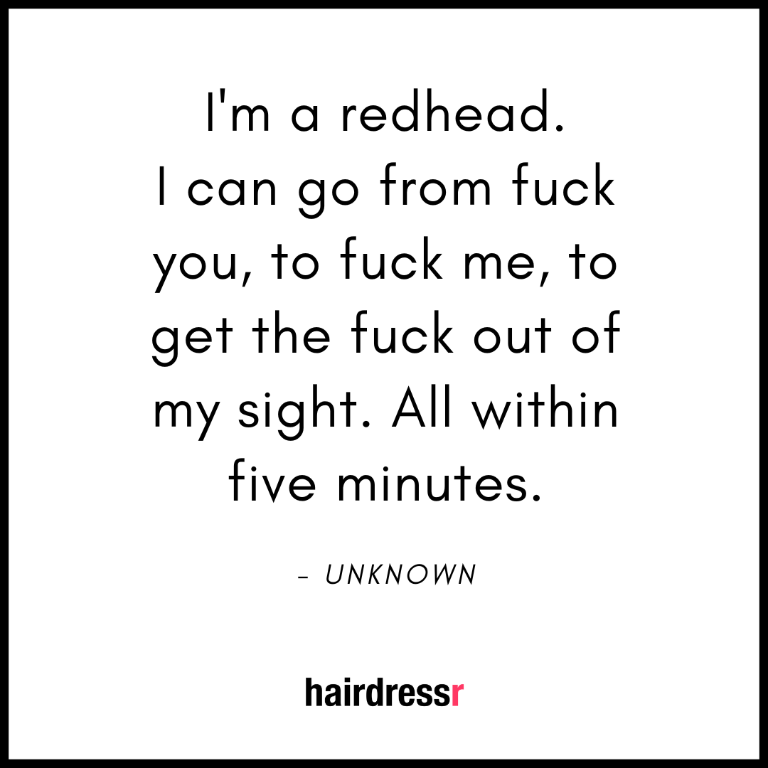 I’m a redhead. I can go from fuck you to fuck me to get the fuck out of me sight. All within five minutes.