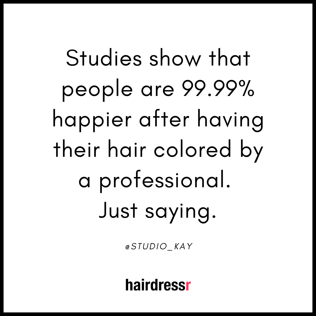 Studies show that people are 99.99% happier after having their hair colored by a professional. Just saying.