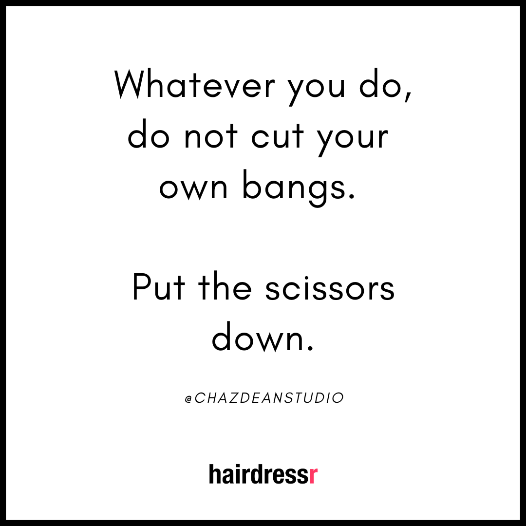 Whatever you do, do not cut your own bangs. Put the scissor down.