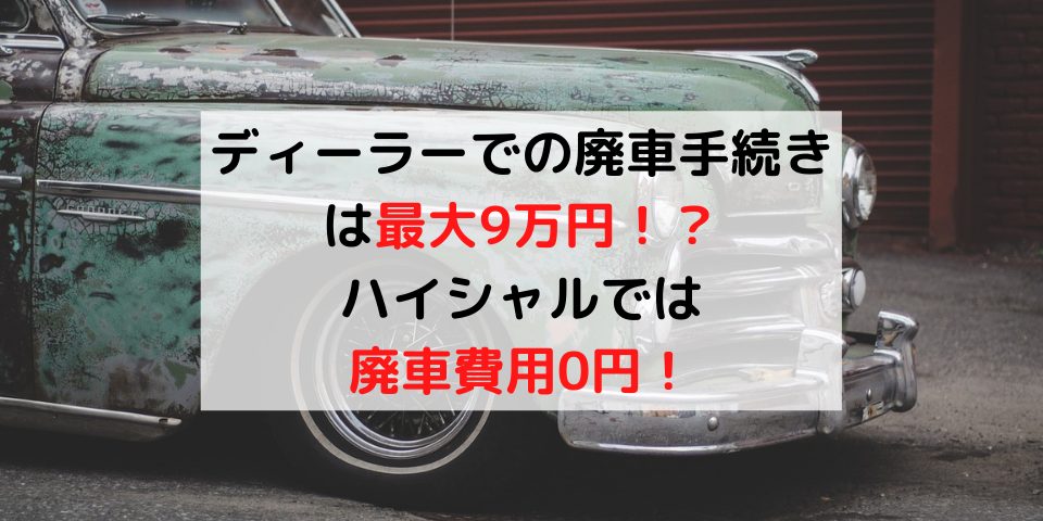 必見 ディーラーでの車廃車手続きは1 損 廃車費用を0円にする方法 廃車買取のハイシャル