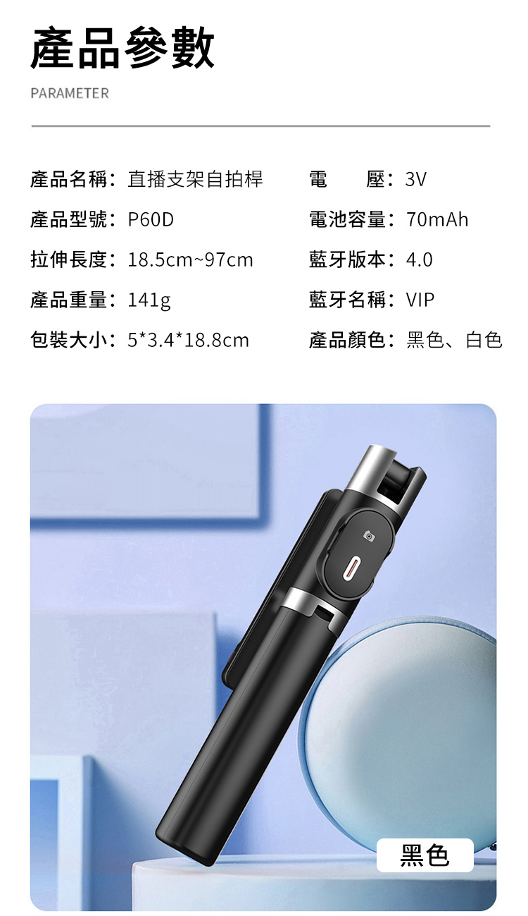 產品參數PARAMETER產品名稱:直播支架自拍桿電 壓:3V產品型號: P60D電池容量:70mAh拉伸長度:18.5cm~97cm產品重量:141g藍牙版本:4.0藍牙名稱:VIP包裝大小:5*3.4*18.8cm產品顏色:黑色、白色黑色