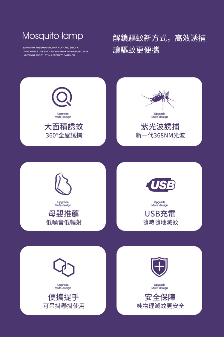 Mosquito lampBLOW AWAY THE EXHAUSTION OF A DAY AND ENJOY ACOMFORTABLE LIFE ENJOY BLOWING HAIR THE AIR FILLED WITHLIGHT FAINT SCENT LET IN A DREAM TO CARRY ON解鎖驅蚊新方式,高效誘捕讓驅蚊更便攜UpgradeMute design大面積誘蚊360°全屋誘捕UpgradeMute design紫光波誘捕新一代368NM光波UpgradeMute design母嬰推薦低噪音低輻射UpgradeMute design便攜提手可吊掛懸掛使用USBUpgradeMute designUSB充電隨時隨地滅蚊UpgradeMute design安全保障純物理滅蚊更安全