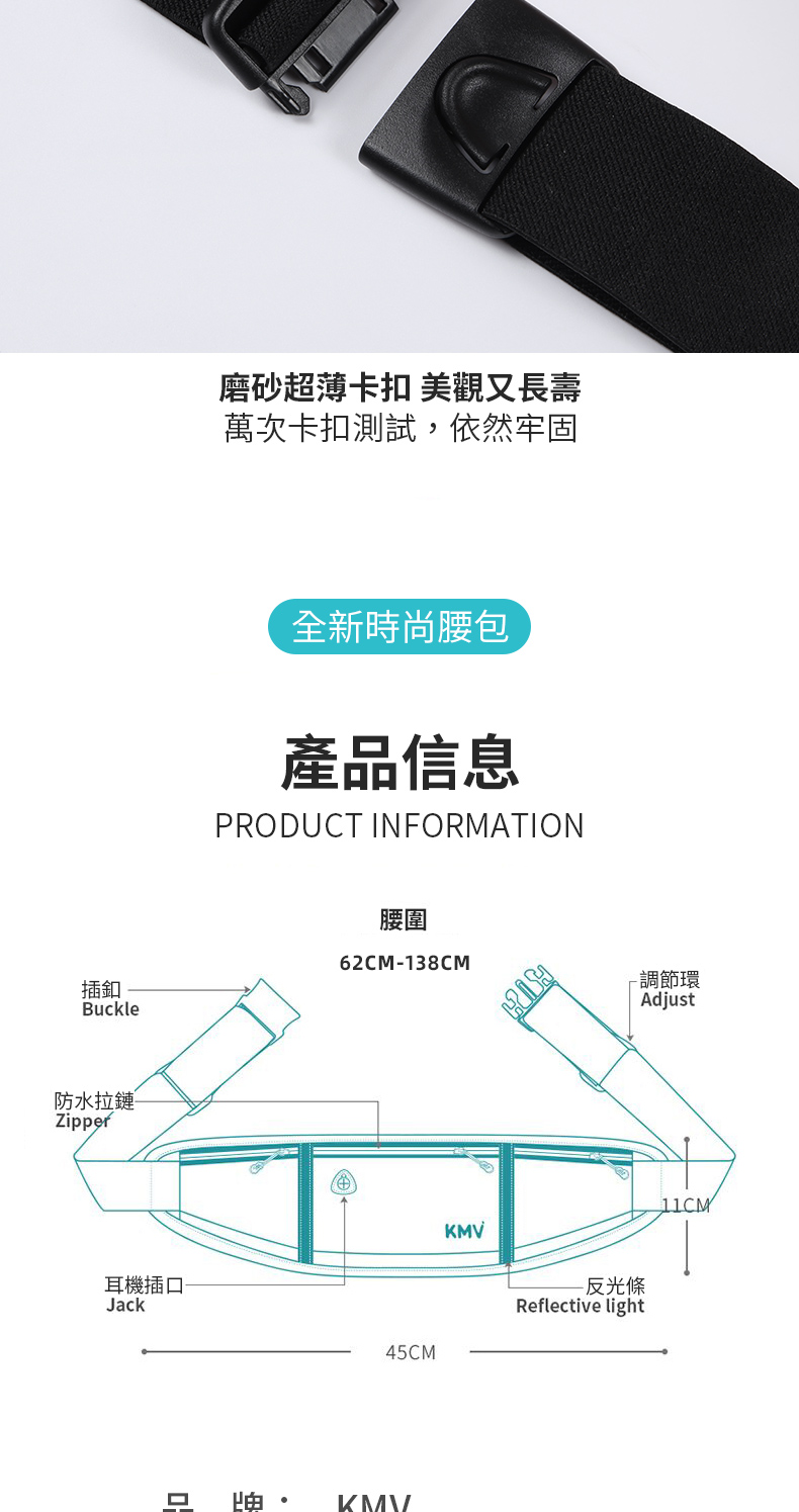 插釦Buckle防水拉鏈Zipper耳機插Jack磨砂超薄卡扣 美觀又長壽萬次卡扣測試,依然牢固全新時尚腰包產品信息PRODUCT INFORMATION腰圍62CM-138CM-調節環Adjust45CM口  KMVKMV-反光條Reflective light11CM