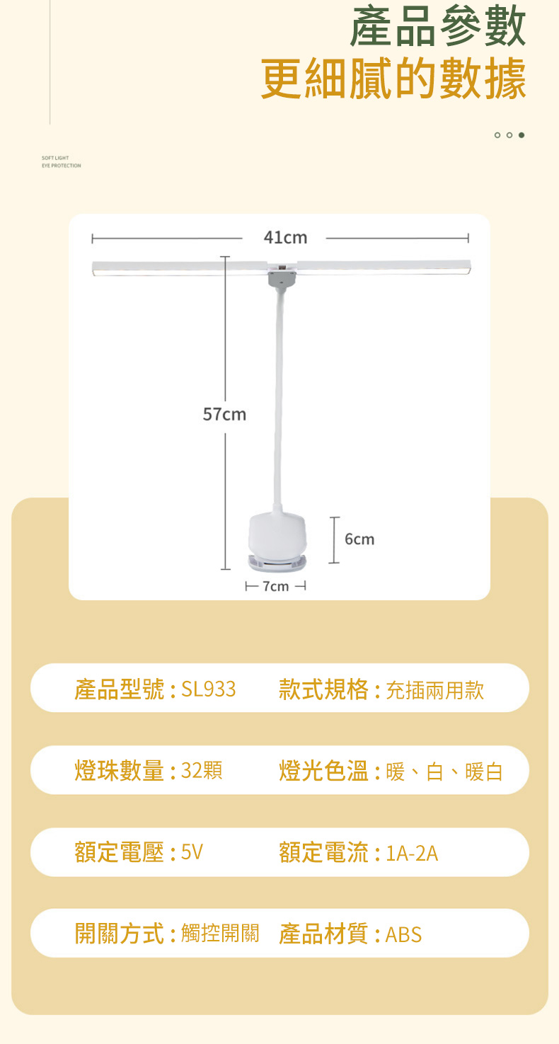 SFT IGHT PRTECTION5產品參數更細膩的數據41cm 7cm L6cmO O 產品型號:SL933款式規格:充插兩用款燈珠數量:32顆燈光色溫:暖、白、暖白額定電壓:5V額定電流:1A-2A開關方式:觸控開關 產品材質:ABS