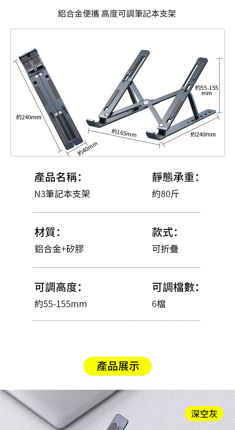 約240mm 鋁合金便攜 高度可調筆記本支架約40mm約55-155mm約240mm約165mm產品名稱:靜態承重:N3筆記本支架約80斤材質:款式:鋁合金+矽膠可折疊可調高度:可調檔數:約55-155mm6檔產品展示深空灰