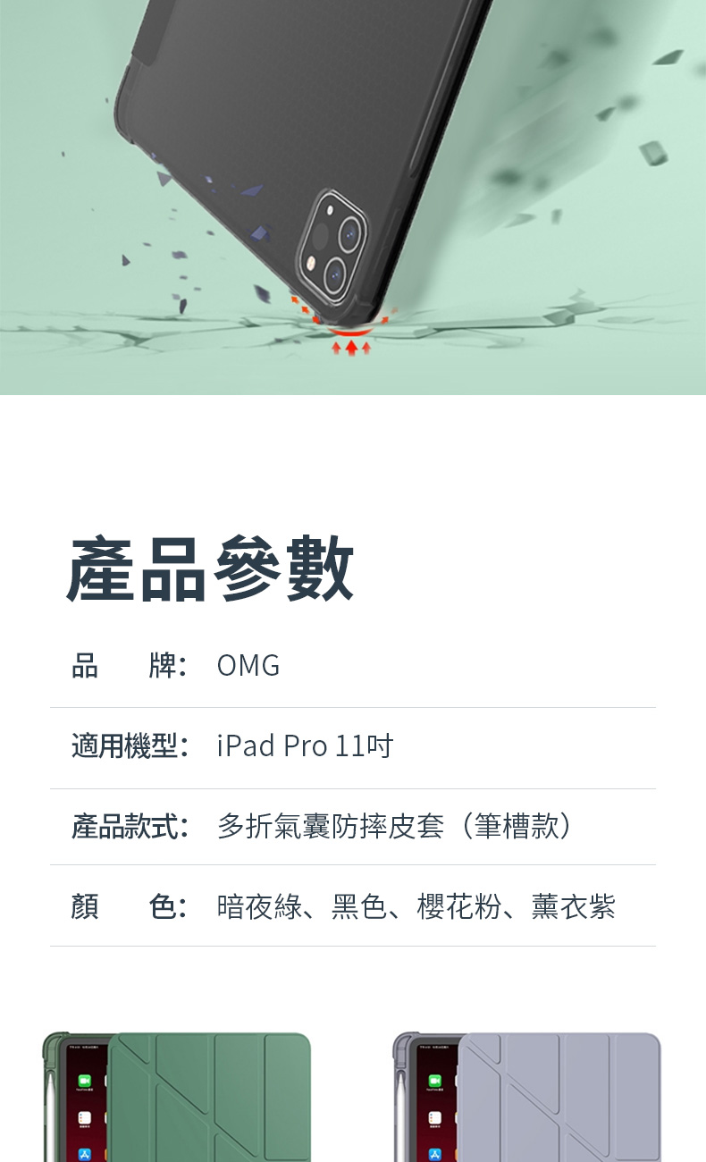 產品參數品 牌: OMG適用機型: iPad Pro 11產品款式: 多折氣囊防摔皮套(筆槽款)顏色: 暗夜綠、黑色、櫻花粉、薰衣紫