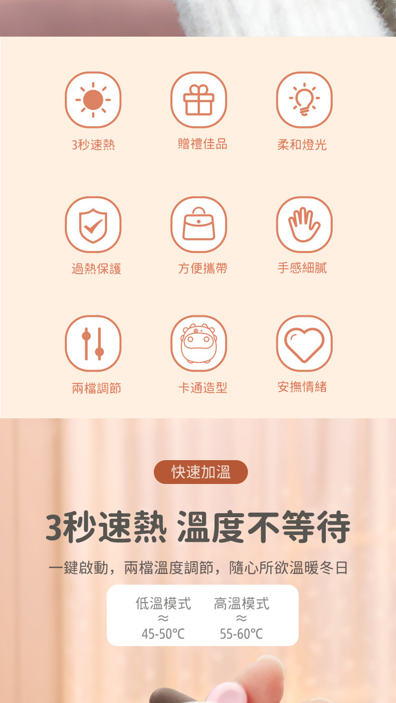 3秒速熱贈禮佳品柔和燈光過熱保護方便攜帶手感細膩兩檔調節卡通造型安撫情緒快速加溫3秒速熱溫度不等待一鍵啟動,兩檔溫度調節,隨心所欲溫暖冬日低溫模式高溫模式45-5055-60