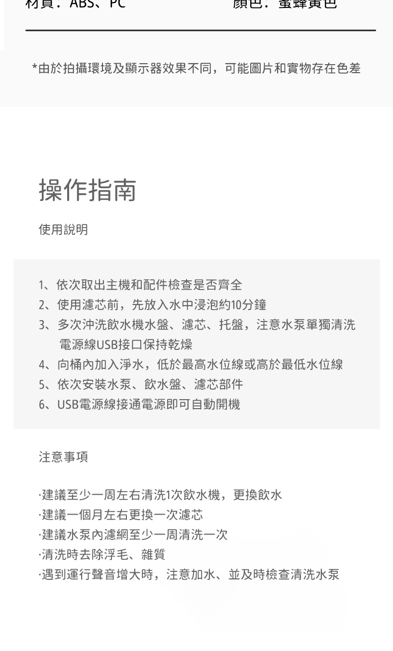 ABS *由於拍攝環境及顯示器效果不同,可能圖片和實物存在色差操作指南使用說明1、依次取出主機和配件檢查是否齊全2、使用濾芯前,先放入水中浸泡約10分鐘3、多次沖洗飲水機水盤、濾芯、托盤,注意水泵單獨清洗電源線USB接口保持乾燥4、向桶加入淨水,低於最高水位線或高於最低水位線5、依次安裝水泵、飲水盤、濾芯部件6、USB電源線接通電源即可自動開機注意事項建議至少一周左右清洗1次飲水機,更換飲水建議一個月左右更换一次濾芯建議水泵內濾網至少一周清洗一次清洗時去除浮毛、雜質遇到運行聲音增大時,注意加水、並及時檢查清洗水泵