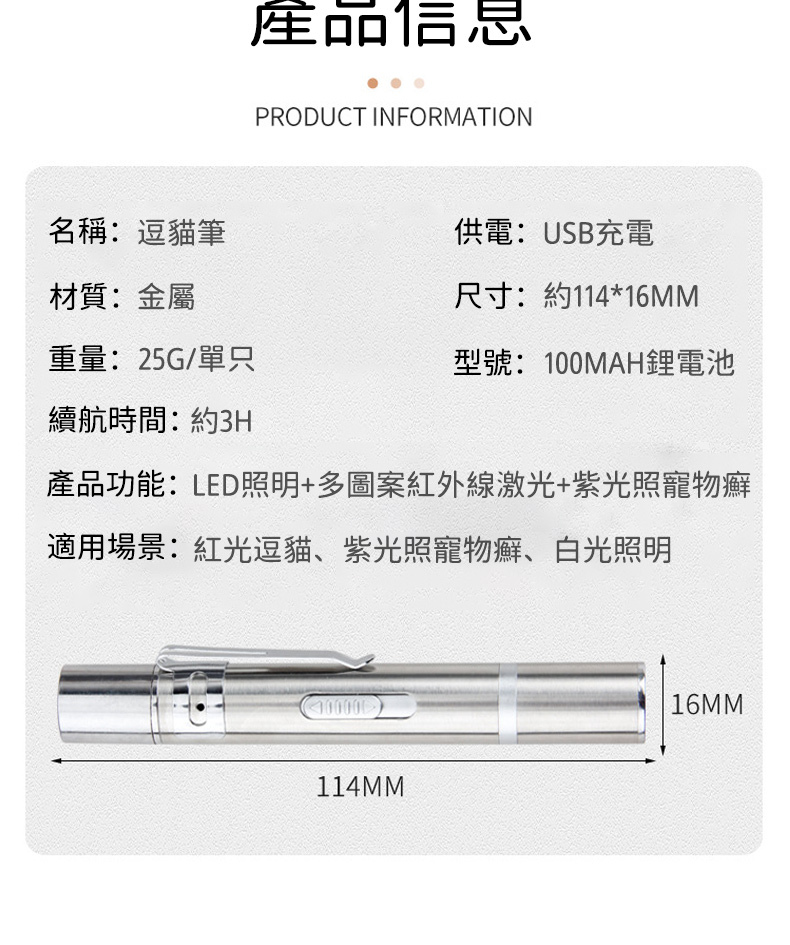 產品信息PRODUCT INFORMATION名稱:逗貓筆供電: USB充電材質:金屬尺寸:約114*16MM重量:25G/單只型號:100MAH電池續航時間:約3H產品功能:LED照明+多圖案紅外線激光+紫光照寵物癬適用場景:紅光逗貓、紫光照寵物癬、白光照明114MM16MM