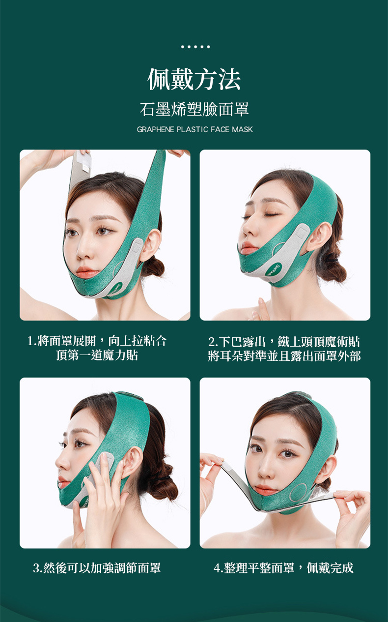 佩戴方法石墨烯塑臉面罩GRAPHENE PLASTIC FACE MASK1.將面罩展開,向上拉粘合頂第一道魔力貼2.下巴露出,鐵上頭頂魔術貼將耳朵對準並且露出面罩外部3.然後可以加強調節面罩4.整理平整面罩,佩戴完成