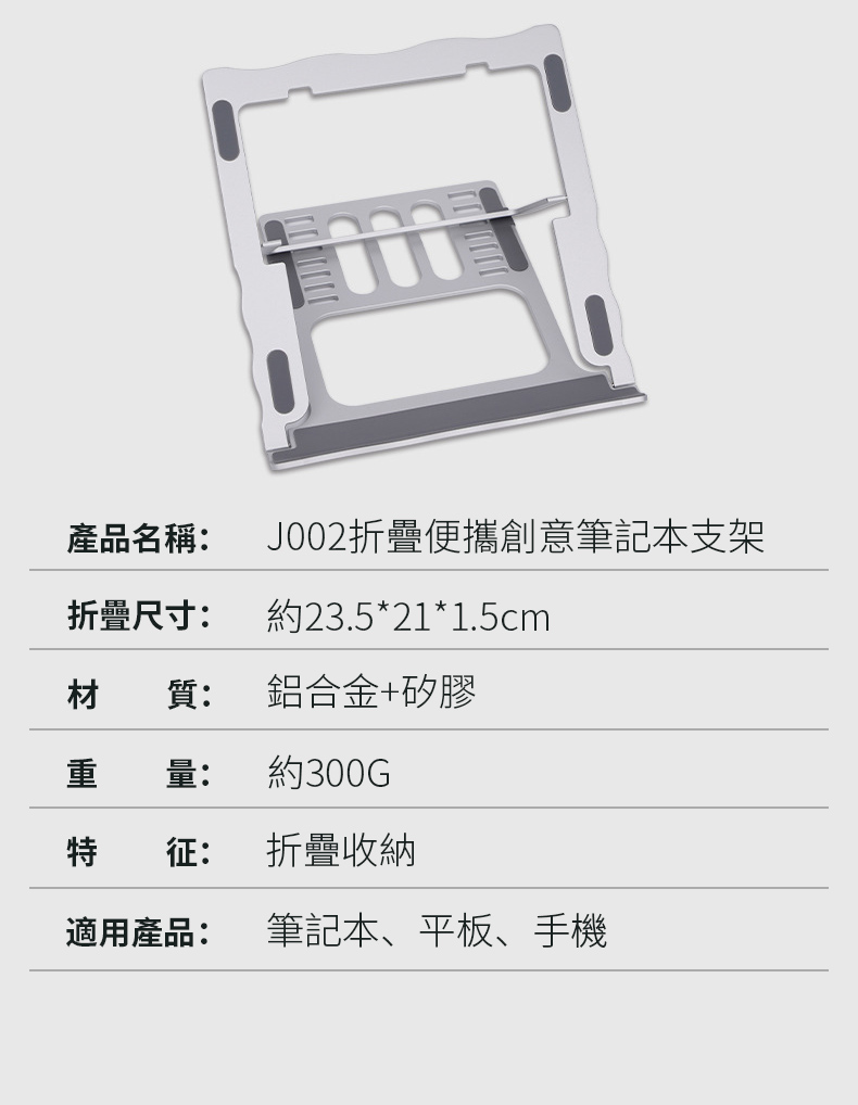 產品名稱:J002折疊便攜創意筆記本支架折疊尺寸:約23.5*21*1.5cm材質:鋁合金+矽膠量:約300G征:折疊收納適用產品:筆記本、平板、手機