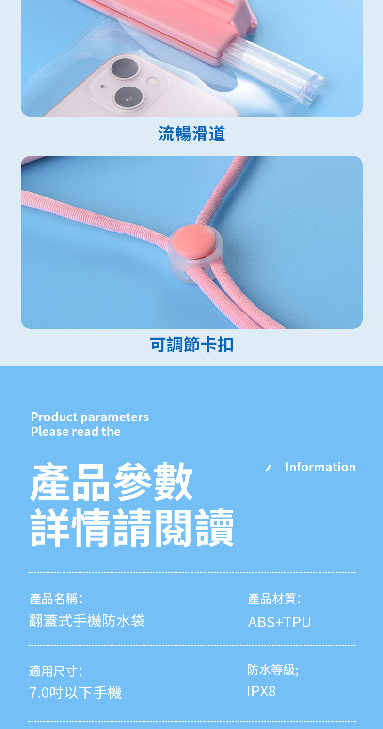 流暢滑道可調節卡扣Product parametersPlease read the產品參數詳情請閱讀 Information產品名稱:翻蓋式手機防水袋產品材質:ABS+TPU適用尺寸:7.0吋以下手機防水等級;IPX8