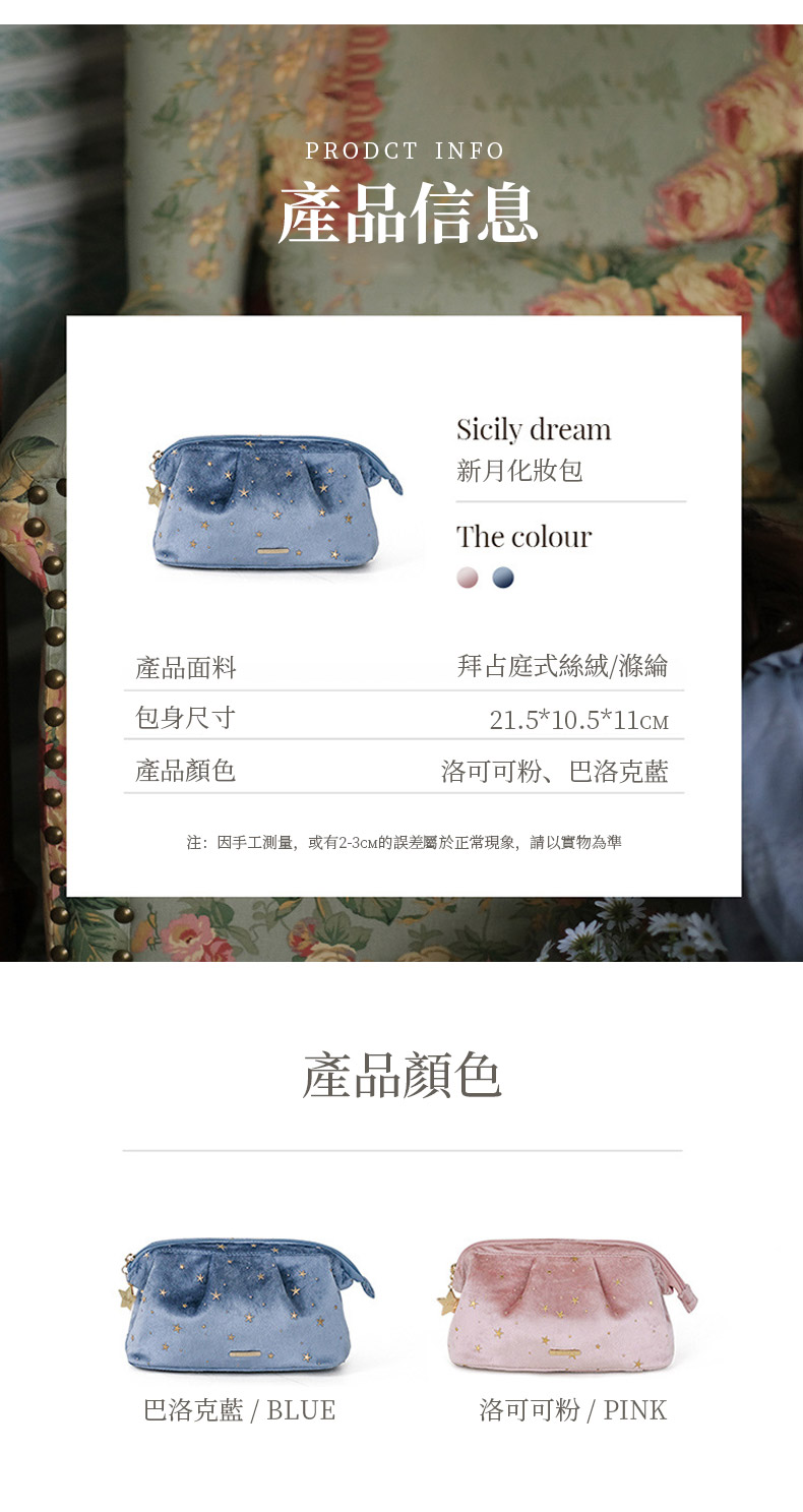 產品面料包身尺寸產品顏色PRODCT INFO產品信息Sicily dream新月化妝包The colour拜占庭式絲絨/滌綸21.5*10.5*洛可可粉、巴洛克藍注:因手工測量,或有2-3CM的誤差屬於正常現象,請以實物為準產品顏色巴洛克藍 / BLUE洛可可粉 / PINK