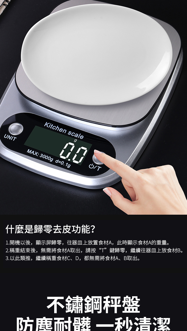 NIKitchen scaleMAX: 3000g_d=0.1gUT什麼是歸零去皮功能?1.開機以後,顯示屏歸零,器皿上放置食材A,此時顯示食材A的重量。2.稱重結束後,無需將食材A取出,請按“T”鍵歸零,繼續往器皿上放食材B。3.以此類推,繼續稱重食材C、D,都無需將食材A、B取出。不鏽鋼秤盤防塵耐髒清潔