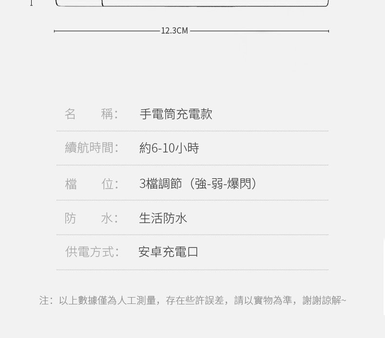 -12.3CM名 稱: 手電筒充電款續航時間:約6-10小時檔 位:3檔調節(強-弱-爆閃)防 水:生活防水供電方式:安卓充電口注:以上數據僅為人工測量,存在些許誤差,請以實物為準,謝謝~