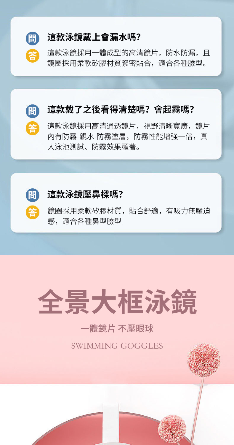 這款泳戴上會漏水嗎?這款泳鏡採用一體成型的高清鏡片,防水防漏,鏡採用柔軟矽膠材質緊密合,適合各種臉型。這款戴了之後看得清楚嗎?會起霧嗎? 這款泳鏡採用高清通透鏡片,視野清晰寬廣,鏡片內有防霧-親水-防霧塗層,防霧性能增強一倍,真人泳池測試、防霧效果顯著。問 這款泳鏡壓鼻樑嗎? 鏡圈採用柔軟矽膠材質,貼合舒適,有吸力無壓迫感,適合各種鼻型臉型全景大框泳鏡一體鏡片 不壓眼球SWIMMING GOGGLES