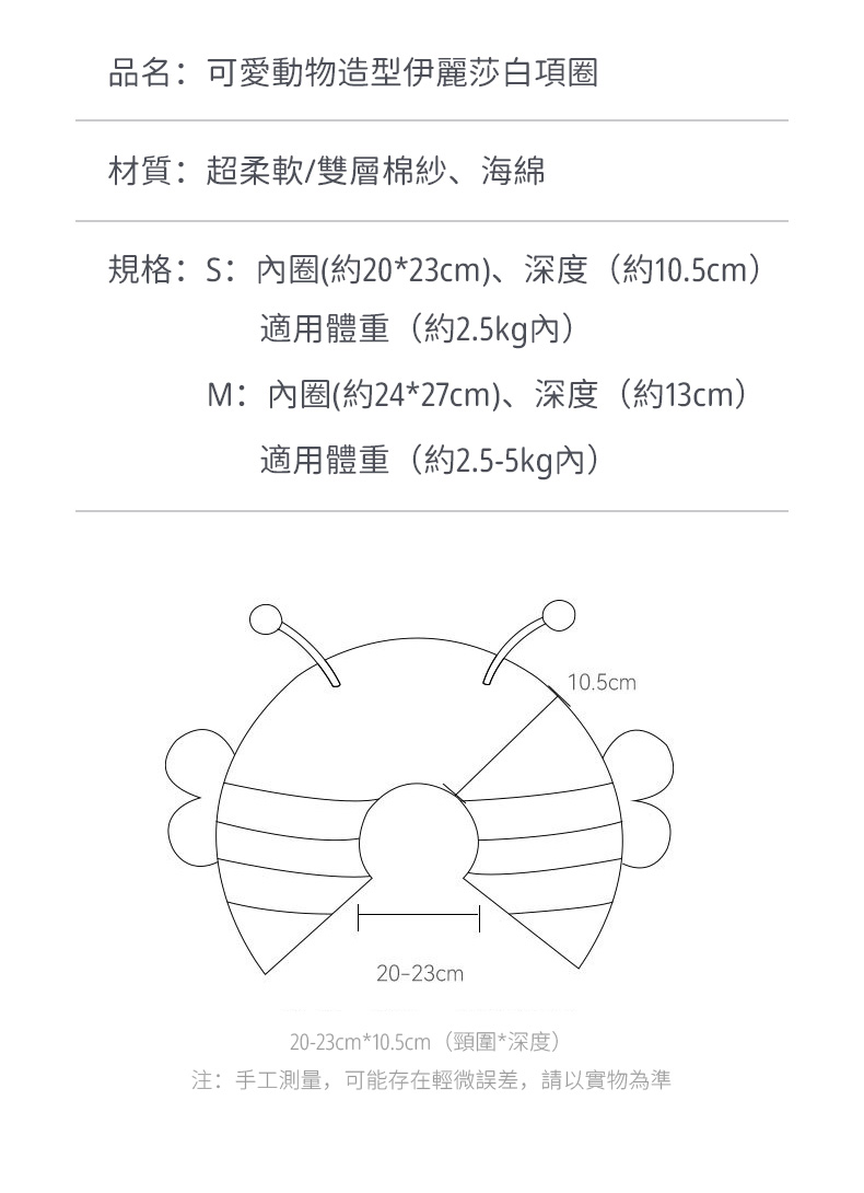 品名:可愛動物造型伊麗莎白項圈材質:超柔軟/雙層棉紗、海綿規格:S:內圈(約20*23cm)、深度(約10.5cm)適用體重(約2.5kg內)M:內圈(約24*27cm)、深度(約13cm)適用體重(約2.5-5kg內)10.5cm20-23cm20-23cm*10.5cm (頸圍*深度)注:手工測量,可能存在輕微誤差,請以實物為準