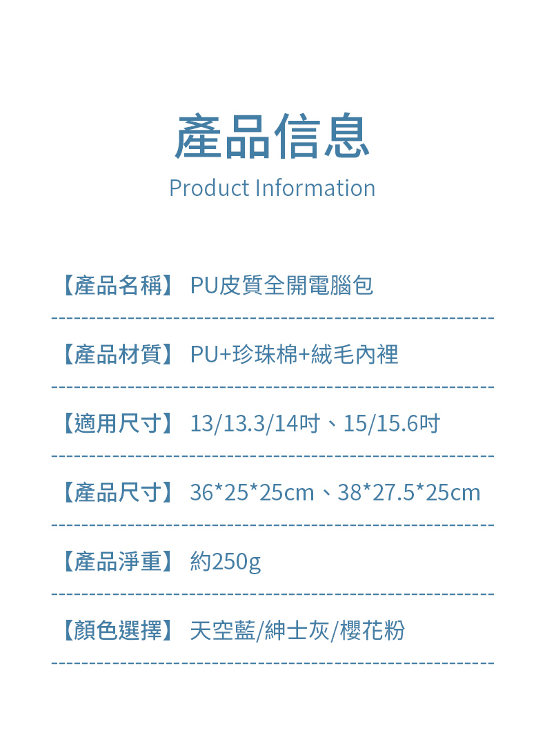 產品信息Product Information【產品名稱】 PU皮質全開電腦包【產品材質】 PU+珍珠棉+絨毛內裡【適用尺寸】 13/13.3/14、15/15.6吋【產品尺寸】 36*25*25cm、38*27.5*25cm【產品淨重】 約250g【顏色選擇】 天空藍/紳士灰/櫻花粉