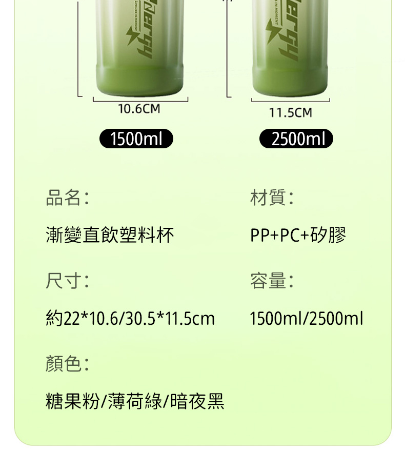 MOMENT10.6CM1500ml11.5CM2500ml品名:材質:漸變直飲塑料杯PP+PC+矽膠尺寸:容量:約22*10.6/30.5*11.5cm1500ml/2500ml顏色:糖果粉/薄荷綠/暗夜黑