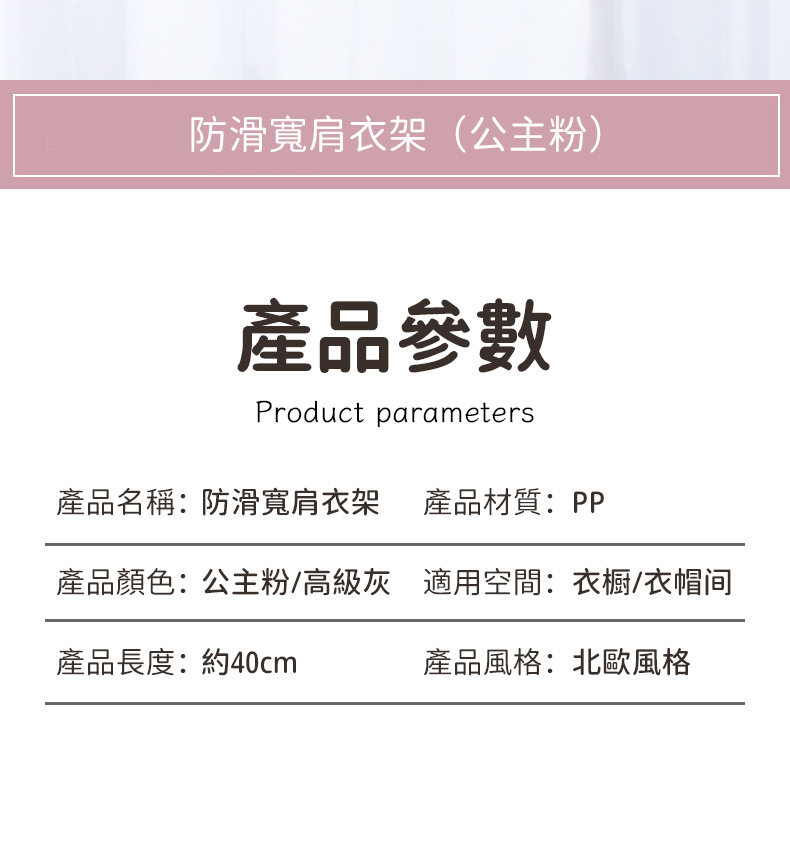 防滑寬肩衣架(公主粉)產品參數Product parameters產品名稱:防滑寬肩衣架 產品材質:PP產品顏色:公主粉/高級灰 適用空間:衣櫥/衣帽间產品長度:約40cm產品風格:北歐風格