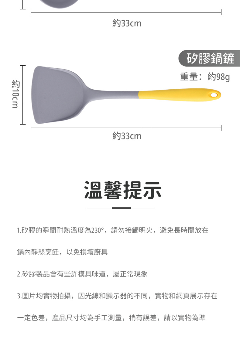 10cm約33cm約33cm矽膠鍋鏟重量:約98g溫馨提示1.矽膠的瞬間耐熱溫度為230°,請勿接觸明火,避免長時間放在鍋內靜態烹飪,以免損壞廚具2.矽膠製品會有些許模具味道,屬正常現象3.圖片均實物拍攝,因光線和顯示器的不同,實物和網頁展示存在一定色差,產品尺寸均為手工測量,稍有誤差,請以實物為準