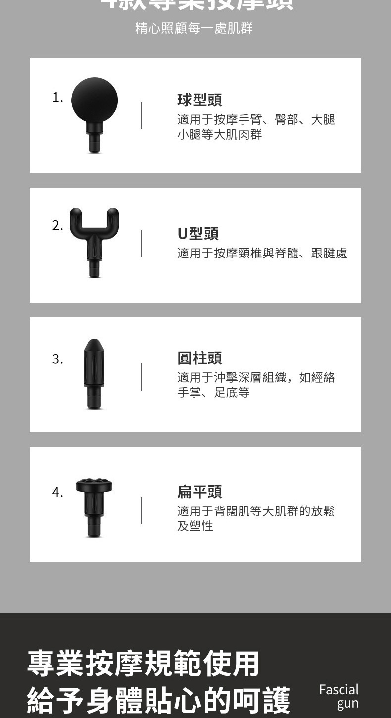 1精心照顧每一處肌群球型頭適用于按摩手臂、臀部、大腿小腿等大肌肉群2.U型頭適用于按摩頸椎與脊髓、跟腱處3.圓柱頭適用于沖擊深層組織,如經絡手掌、足底等4.扁平頭適用于背闊肌等大肌群的放鬆及塑性專業按摩規範使用給予身體貼心的呵護Fascialgun