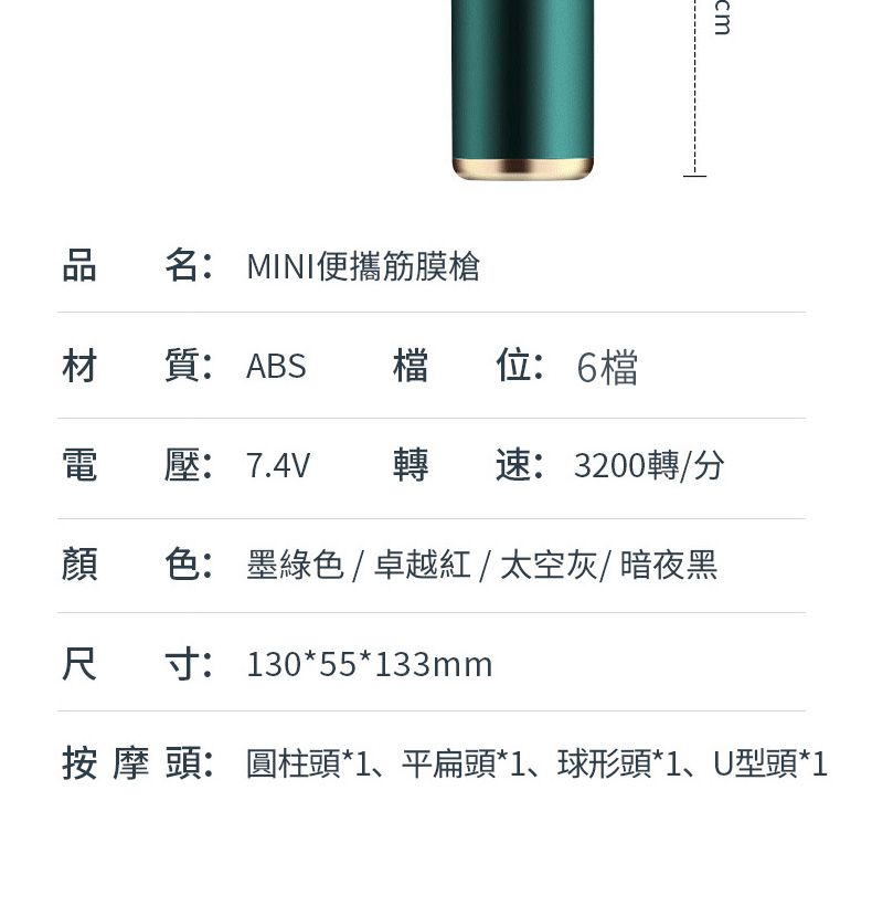 品名: MINI便攜筋膜槍材質:ABS 檔位:6檔電壓:7.4V 轉速: 3200轉/分顏色: 墨綠色/卓越紅/太空灰/ 暗夜黑尺寸: 130*55*133mm按摩頭:圓柱頭*1、平扁頭*1、球形頭*1、U型頭*1