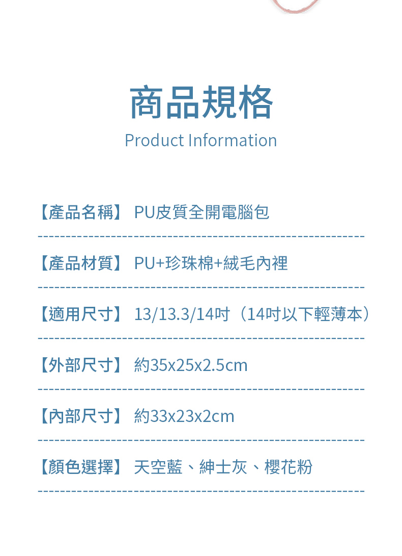 商品規格Product Information【產品名稱】 PU皮質全開電腦包【產品材質】 PU+珍珠棉+絨毛內裡【適用尺寸】 13/13.3/14(14吋以下輕薄本)【外部尺寸】 約35x25x2.5cm【內部尺寸】 約33x23x2cm【顏色選擇】 天空藍、紳士灰、櫻花粉