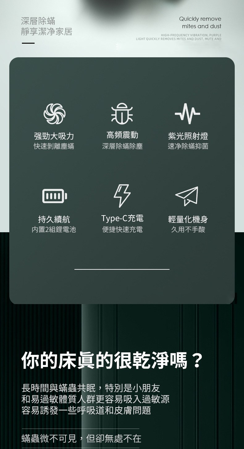 深層除蟎Quickly removemites and dust享潔净家居HIGH-FREQUENCY VIRATION, PURPLELIGHT QUICKLY REMOVES MITES AND DUST, MUTE AND強勁大吸力高頻震動紫光照射燈快速剝離塵蟎深層除蟎除塵速净除蟎抑菌B持久續航Type-C充電輕量化機身内置2組電池便捷快速充電久用不手酸你的床很乾淨嗎?長時間與蟎蟲共眠,特別是小朋友和易過敏體質人群更容易吸入過敏源容易誘發一些呼吸道和皮膚問題蟎蟲微不可見,但卻無處不在