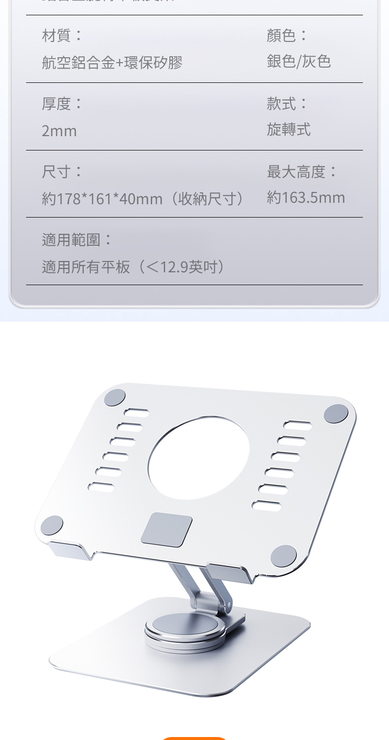 材質:航空鋁合金+環保矽膠厚度:2mm尺寸:顏色:銀色/灰色款式:旋轉式最大高度:約178*161*40mm(收納尺寸)約163.5mm適用範圍:適用所有平板(12.9英吋)