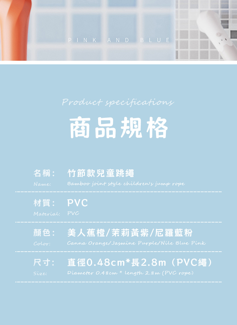 PINK AND BLUEProduct specifications商品規格名稱:竹節款兒童跳繩Name:Bamboo joint style childrews jump ropePVC材質:Material:PVC顏色:Color:尺寸:Size:美人蕉橙/茉莉黃紫/尼羅藍粉Canna Orange/Jasmine Purple/Nile Blue Pink直徑0.48cm長2.8m(PVC繩)Diameter 0.48cm * length 2.8m (PVC rope)