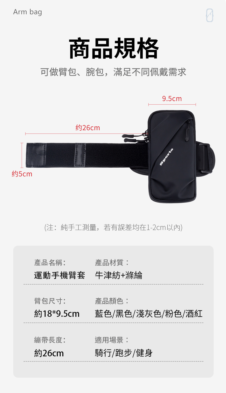 Arm bag约5cm商品規格可做臂包、腕包,滿足不同佩戴需求约26cm9.5cmSports(注:純手工測量,若有誤差均在1-2cm以內)產品名稱:產品材質:運動手機臂套 牛津紡+滌綸產品顏色:臂包尺寸:約18*9.5cm藍色/黑色/淺灰色/粉色/酒紅繃帶長度:適用場景:約26cm騎行/跑步/健身