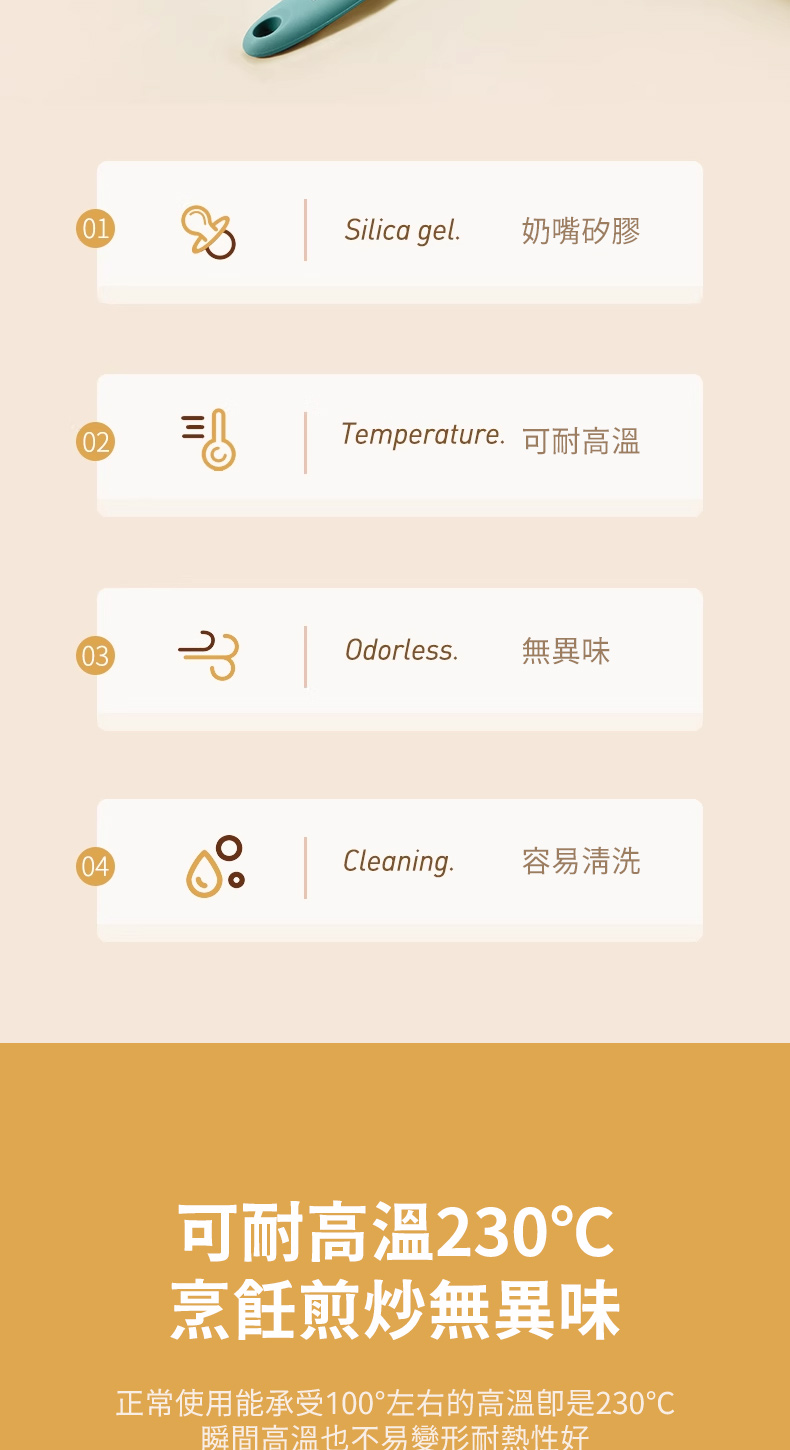 01Silica gel.奶嘴矽膠0203Temperature.可耐高溫Odorless. 無異味04Cleaning.容易清洗可耐高溫230烹飪煎炒無異味正常使用能承受100°左右的高溫是230瞬間高溫也不易變形耐熱性好