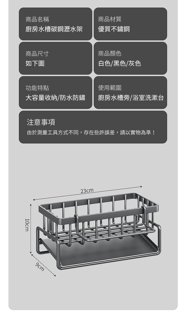 商品名稱商品材質廚房水槽碳鋼瀝水架優質不鏽鋼商品尺寸如下圖商品顏色白色/黑色/灰色功能特點使用範圍大容量收納/防水防鏽廚房水槽旁/浴室洗漱台注意事項由於測量工具方式不同,存在些許誤差,請以實物為準!10cm9cm23cm