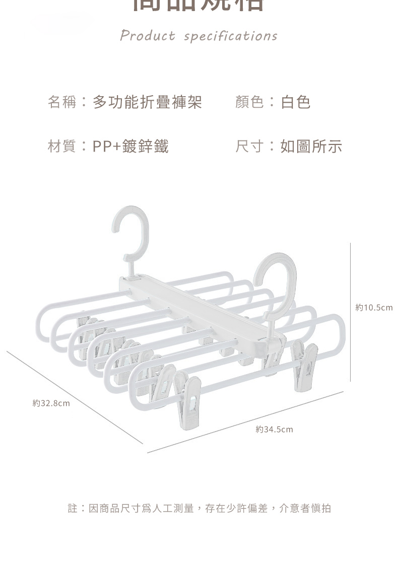 Product specifications名稱:多功能折疊褲架顏色:白色材質:PP+鍍鋅鐵尺寸:如圖所示約32.8cm約34.5cm註:因商品尺寸人工測量,存在少許偏差,介意者慎拍約10.5cm