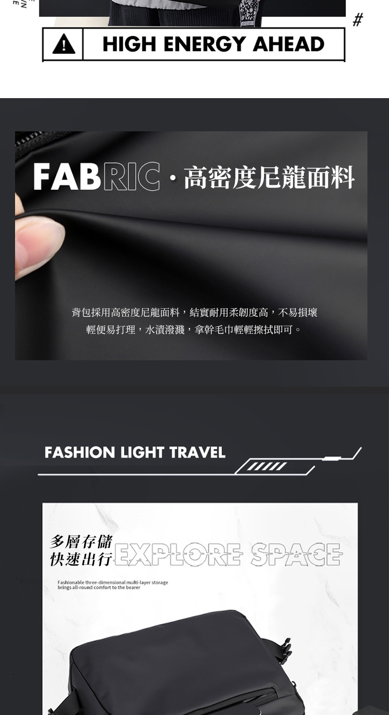 HIGH ENERGY AHEADFABRIC  高密度尼龍面料背包採用高密度尼龍面料,結實耐用柔韌度高,不易損壞輕便易打理,水漬潑濺,拿幹毛巾輕輕擦拭即可。FASHION LIGHT TRAVEL多層存儲快速出行 SPACEFashionable three-dimensional multi-layer storagebrings all-round comfort to the bearer