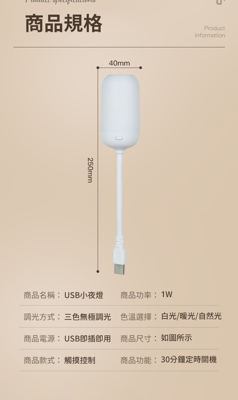 商品規格250mm40mm商品名稱:USB小夜燈商品功率:Productinformation調光方式: 三色無極調光 色溫選擇:白光/暖光/自然光商品電源:USB插用 商品尺寸:如圖所示商品款式:觸摸控制商品功能:30分鐘定時關機