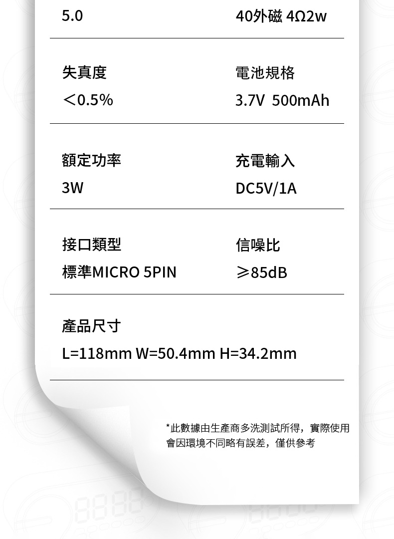 5.040外磁422w失真度0.5%電池規格3.7V 500mAh額定功率充電輸入3WDC5V/1A接口類型標準MICRO 5PIN產品尺寸信噪比≥85dB=118mm W=50.4mm H=34.2mm*此數據由生產商多洗測試所得,實際使用會因環境不同略有誤差,僅供參考