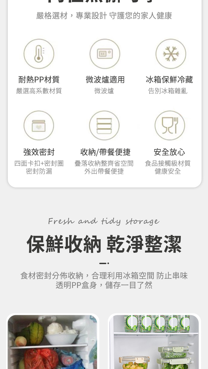嚴格選材,專業設計 守護您的家人健康*耐熱PP材質微波爐適用冰箱保鮮冷藏嚴選高系數材質微波爐告別冰箱雜亂強效密封收納/帶餐便捷安全放心四面卡扣+密封圈密封防漏落收納整齊省空間外出帶餐便捷食品接觸級材質健康安全Fresh and tidy storage保鮮收納 乾淨整潔食材密封分佈收納,合理利用冰箱空間 防止串味透明PP盒身,儲存一目了然