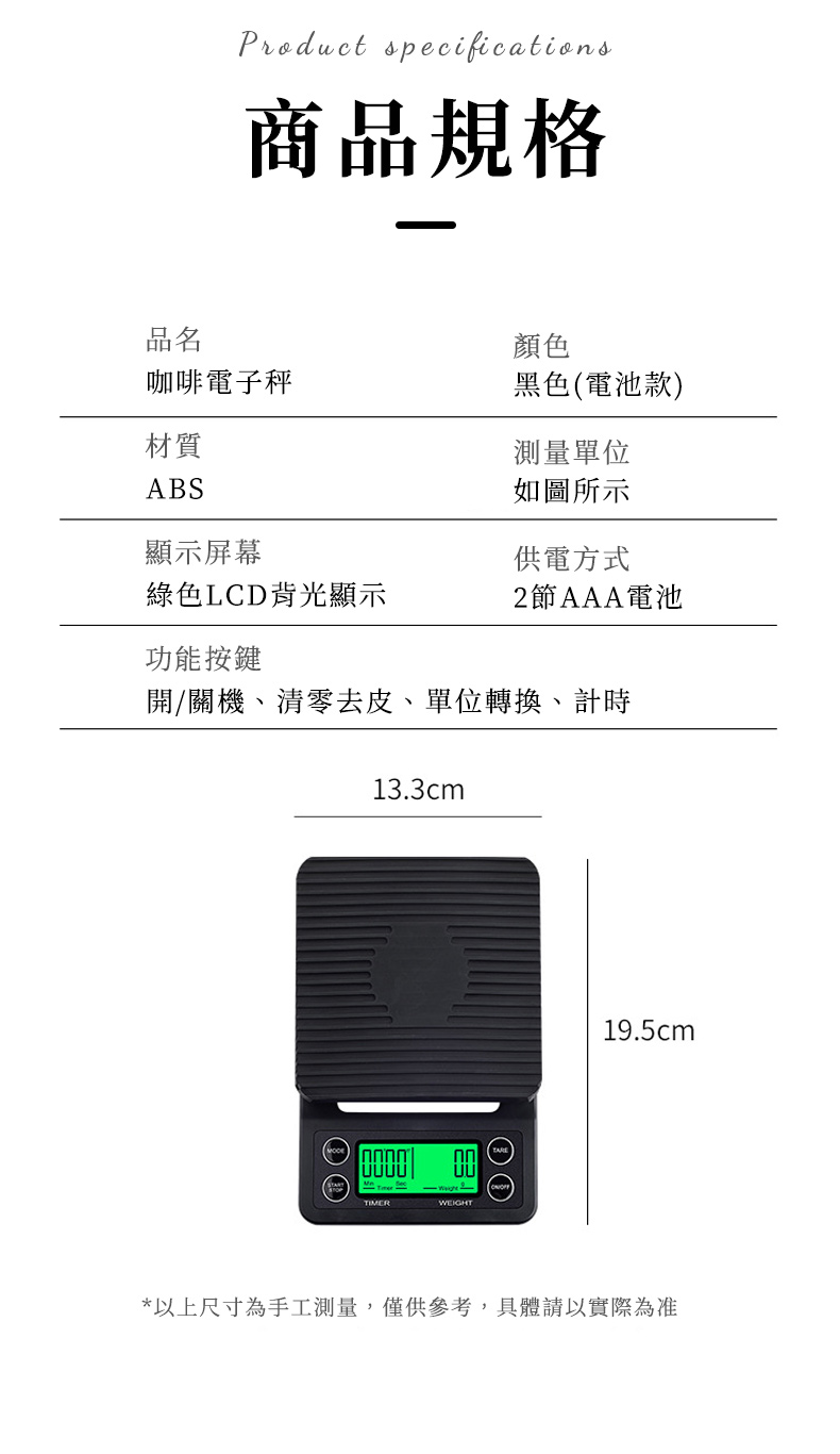 Product specifications商品規格品名顏色咖啡電子秤黑色(電池款)材質ABS顯示屏幕測量單位如圖所示供電方式綠色LCD背光顯示2節AAA電池功能按鍵開/關機、清零去皮、單位轉換、計時TIMER13.3cmWEIGHT 19.5cm*以上尺寸為手工測量,僅供參考,具體請以實際為准