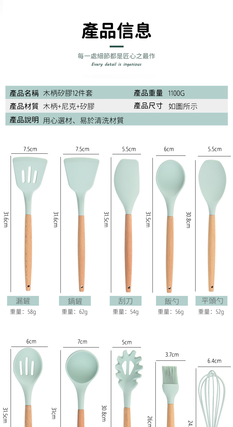 產品信息每一處細節都是匠心之最作Every detail is ingenious產品名稱 木柄矽膠12件套產品重量 1100G產品材質 木柄+尼克+矽膠產品尺寸如圖所示產品說明 用心選材、易於清洗材質75cm7.5cm5.5cm6cm5.5cm31.6cm31.6cm31.5cm31.5cm30.8cm5cm3.7cm6.4cm漏鏟鍋鏟刮刀飯勺平頭勺重量:58g重量:62g重量:54g重量:重量:52g6cm7cm31.5cm31cm30.8cm26cm24.