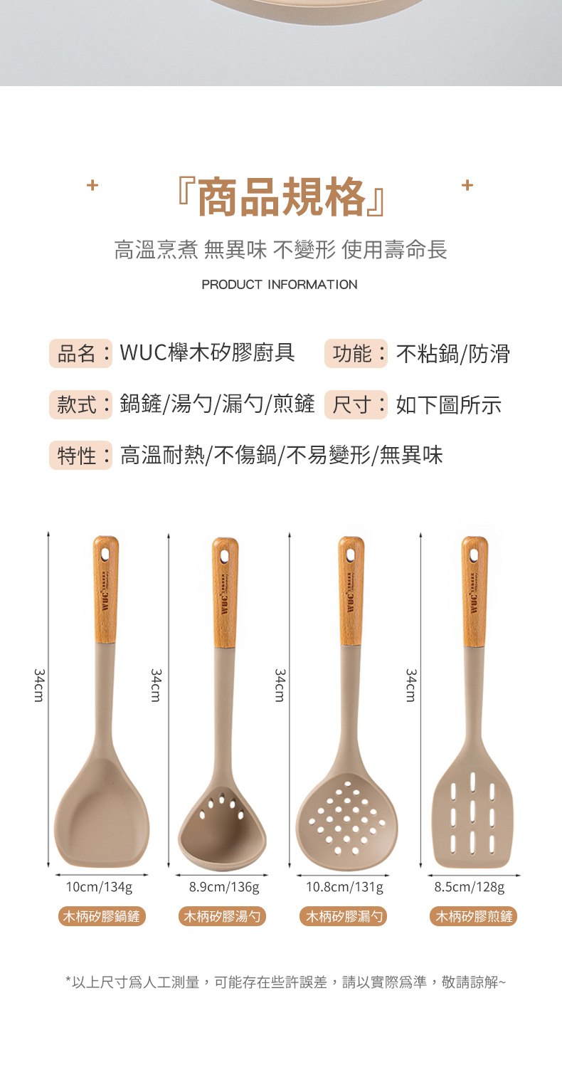 34cm+『商品規格』高溫烹煮 無異味不變形 使用壽命長PRDUCT INFORMATION品名:櫸木矽膠廚具 功能:不粘鍋/防滑款式:鍋鏟/湯勺/漏勺/煎鏟 尺寸:如下圖所示特性:高溫耐熱/不傷鍋/不易變形/無異味WUC34cm O34cm34cmWUC10cm/134g8.9cm/136g10.8cm/131g8.5cm/128g木柄矽膠鍋鏟木柄矽膠湯勺木柄矽膠漏勺木柄矽膠煎鏟*以上尺寸人工測量,可能存在些許誤差,請以實際為準,敬請諒解~