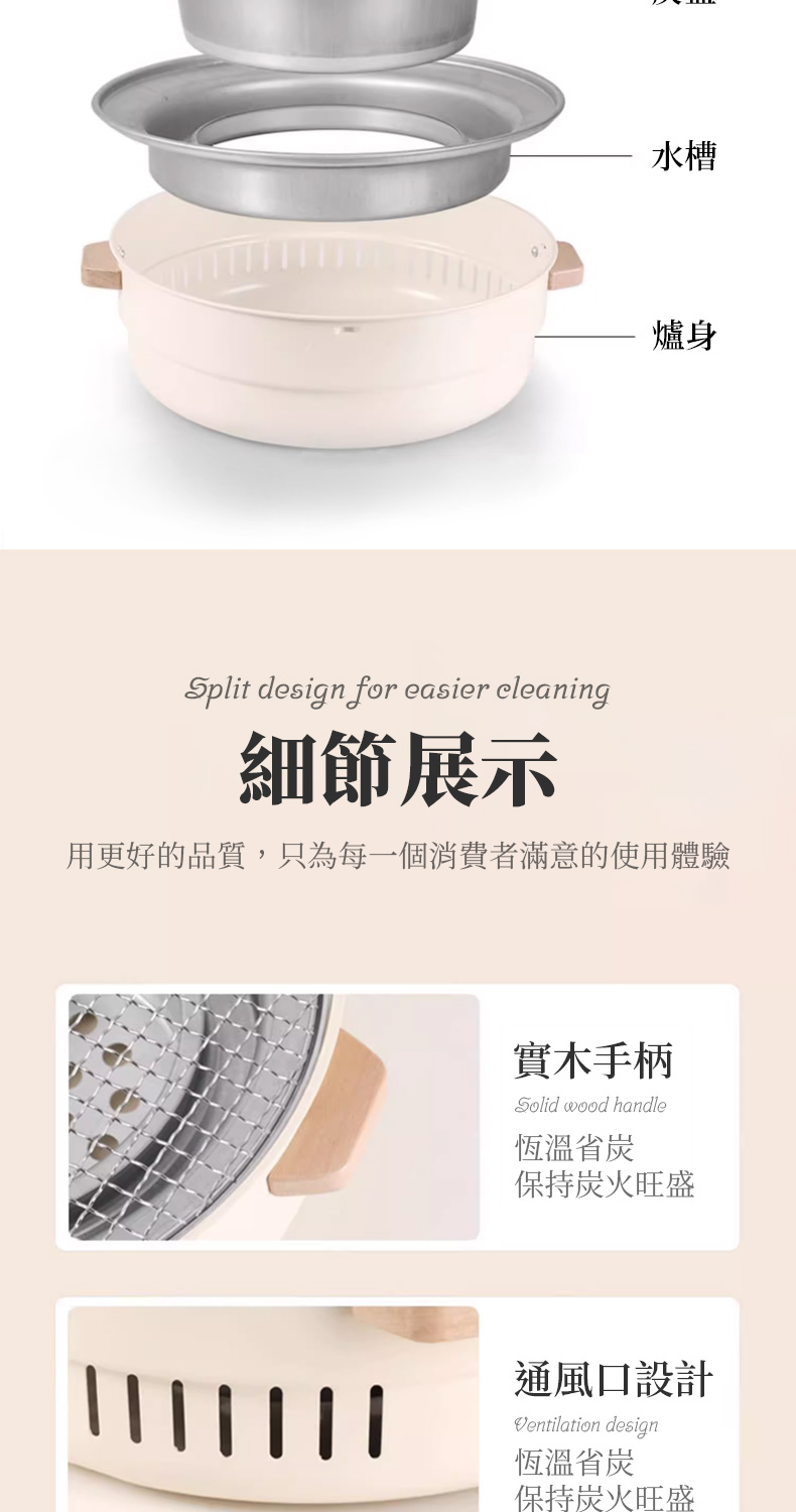 水槽身Split design for easier cleaning細節展示用更好的品質,只為每一個消費者滿意的使用體驗實木手柄Solid wood handle恆溫省保持炭火旺盛通風口設計Ventilation design恆溫省炭保持炭火旺盛