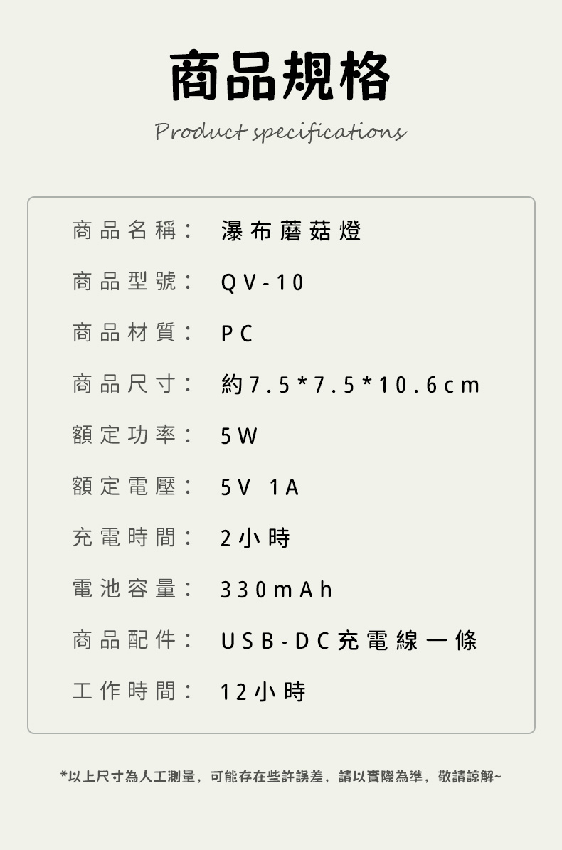 商品規格Product specifications商品名稱: 瀑布蘑菇燈商品型號: QV-10商品材質: PC商品尺寸:約7.5*7.5 * 10.6cm額定功率:5 W額定電壓:5V 1A充電時間: 2小時電池容量: 330mAh商品配件: USB-DC充電線一條工作時間:12 小時*以上尺寸為人工測量,可能存在些許誤差,請以實際為準,敬請諒解~